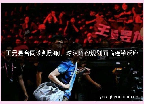 王曼昱合同谈判影响,球队阵容规划面临连锁反应 王曼昱合同谈判影响,球队阵容规划面临连锁反应